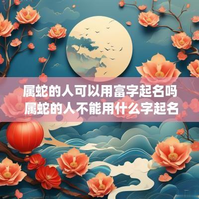 属蛇的人可以用富字起名吗 属蛇的人不能用什么字起名