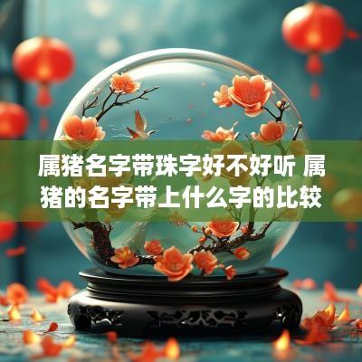 属猪名字带珠字好不好听 属猪的名字带上什么字的比较好