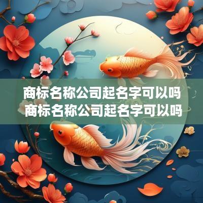 商标名称公司起名字可以吗 商标名称公司起名字可以吗怎么起