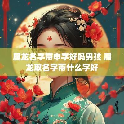 属龙名字带申字好吗男孩 属龙取名字带什么字好