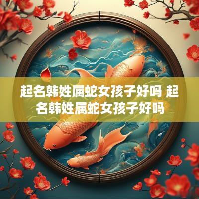 起名韩姓属蛇女孩子好吗 起名韩姓属蛇女孩子好吗