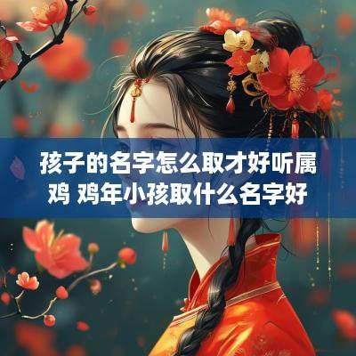孩子的名字怎么取才好听属鸡 鸡年小孩取什么名字好 孩子的名字怎么取才好听属鸡 鸡年小孩取什么名字好