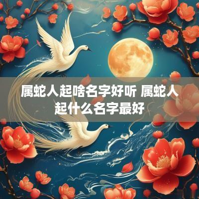 属蛇人起啥名字好听 属蛇人起什么名字最好