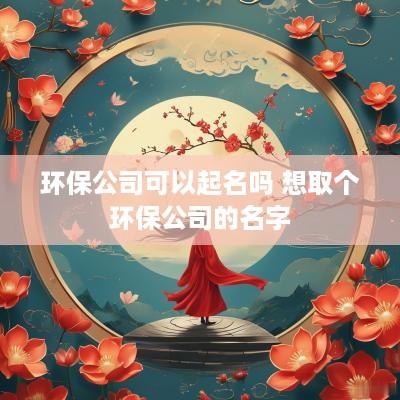 环保公司可以起名吗 想取个环保公司的名字