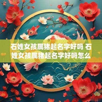 石姓女孩属猪起名字好吗 石姓女孩属猪起名字好吗怎么取