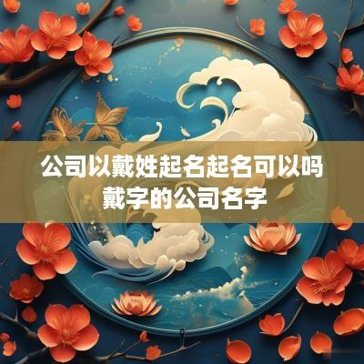 公司以戴姓起名起名可以吗 戴字的公司名字