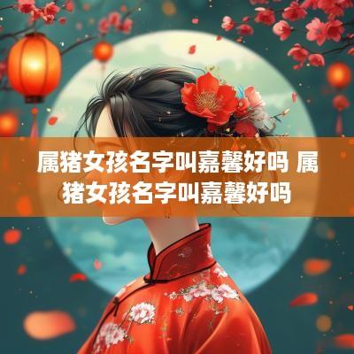 属猪女孩名字叫嘉馨好吗 属猪女孩名字叫嘉馨好吗