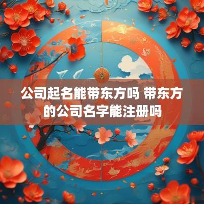公司起名能带东方吗 带东方的公司名字能注册吗