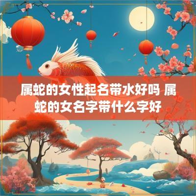 属蛇的女性起名带水好吗 属蛇的女名字带什么字好
