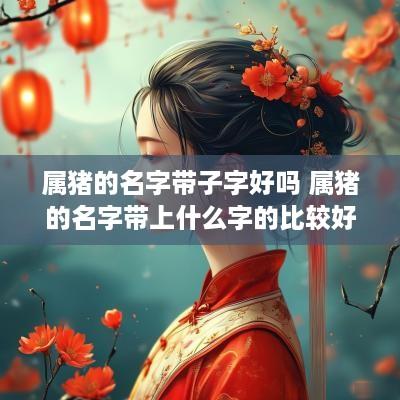属猪的名字带子字好吗 属猪的名字带上什么字的比较好