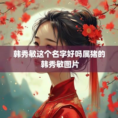 韩秀敏这个名字好吗属猪的 韩秀敏图片