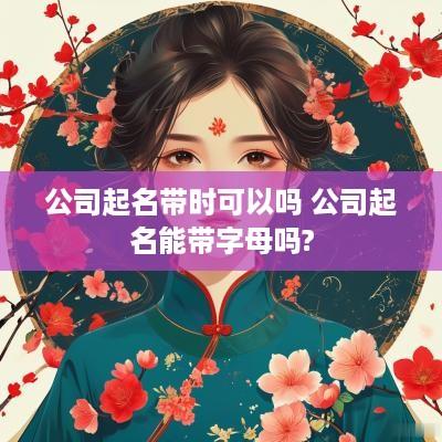 公司起名带时可以吗 公司起名能带字母吗?