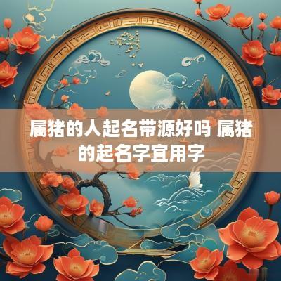 属猪的人起名带源好吗 属猪的起名字宜用字