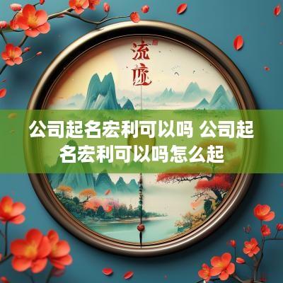 公司起名宏利可以吗 公司起名宏利可以吗怎么起
