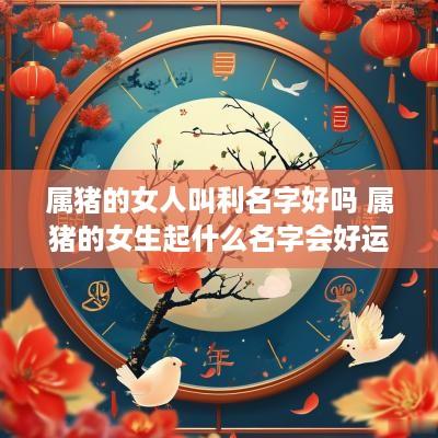属猪的女人叫利名字好吗 属猪的女生起什么名字会好运