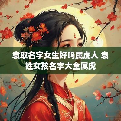袁取名字女生好吗属虎人 袁姓女孩名字大全属虎