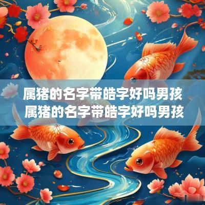 属猪的名字带皓字好吗男孩 属猪的名字带皓字好吗男孩子