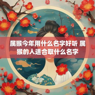 属猴今年用什么名字好听 属猴的人适合取什么名字
