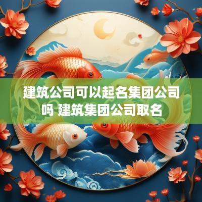 建筑公司可以起名集团公司吗 建筑集团公司取名