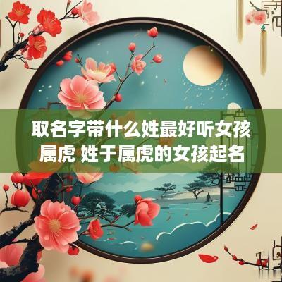 取名字带什么姓最好听女孩属虎 姓于属虎的女孩起名