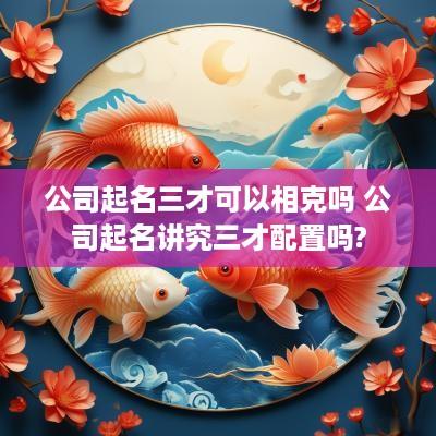 公司起名三才可以相克吗 公司起名讲究三才配置吗?