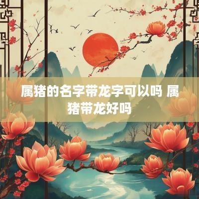 属猪的名字带龙字可以吗 属猪带龙好吗