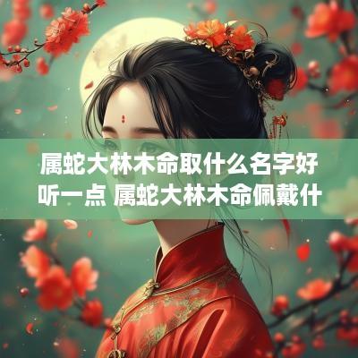 属蛇大林木命取什么名字好听一点 属蛇大林木命佩戴什么可以开运聚财