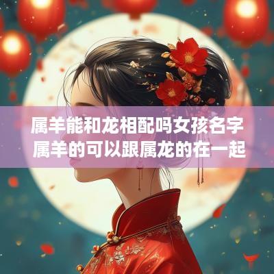 属羊能和龙相配吗女孩名字 属羊的可以跟属龙的在一起吗