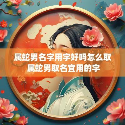 属蛇男名字用字好吗怎么取 属蛇男取名宜用的字