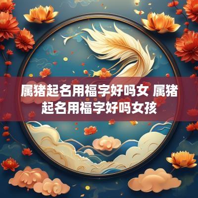 属猪起名用福字好吗女 属猪起名用福字好吗女孩