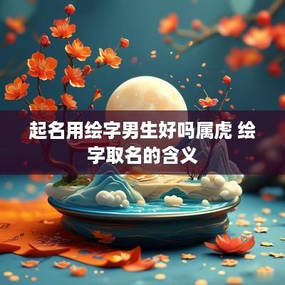 起名用绘字男生好吗属虎 绘字取名的含义