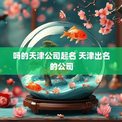 吗的天津公司起名 天津出名的公司