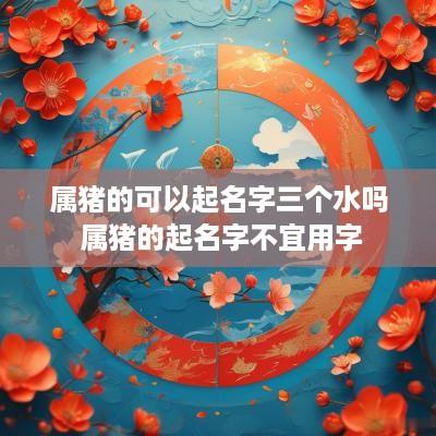 属猪的可以起名字三个水吗 属猪的起名字不宜用字