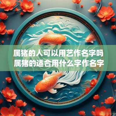 属猪的人可以用艺作名字吗 属猪的适合用什么字作名字