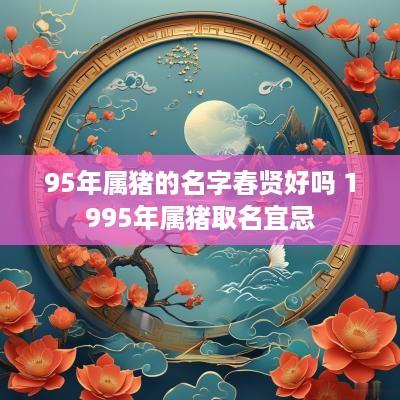 95年属猪的名字春贤好吗 1995年属猪取名宜忌