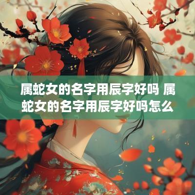 属蛇女的名字用辰字好吗 属蛇女的名字用辰字好吗怎么取