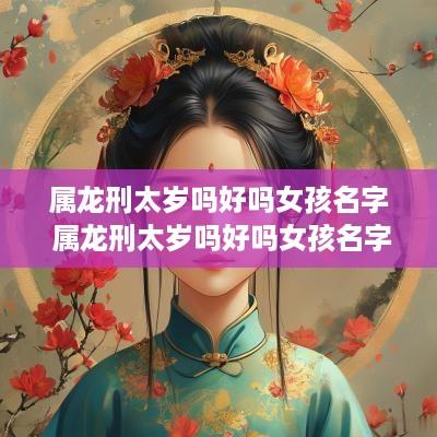 属龙刑太岁吗好吗女孩名字 属龙刑太岁吗好吗女孩名字叫什么