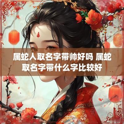 属蛇人取名字带帅好吗 属蛇取名字带什么字比较好