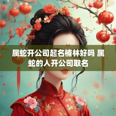 属蛇开公司起名楠林好吗 属蛇的人开公司取名