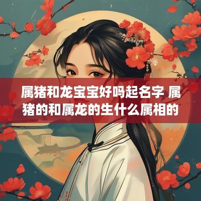 属猪和龙宝宝好吗起名字 属猪的和属龙的生什么属相的宝宝好