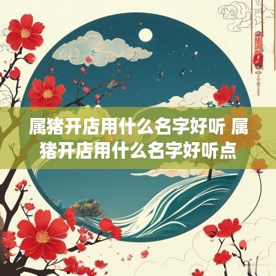 属猪开店用什么名字好听 属猪开店用什么名字好听点