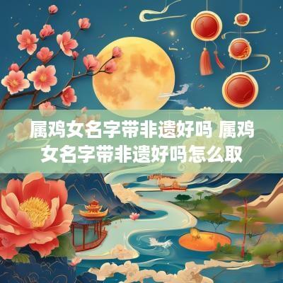 属鸡女名字带非遗好吗 属鸡女名字带非遗好吗怎么取