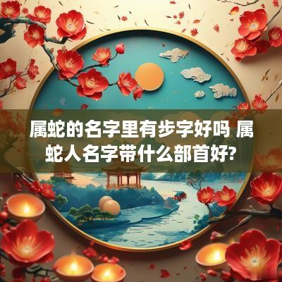 属蛇的名字里有步字好吗 属蛇人名字带什么部首好?