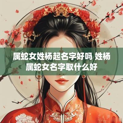 属蛇女姓杨起名字好吗 姓杨属蛇女名字取什么好