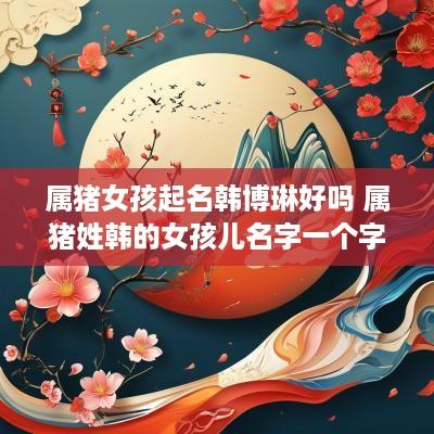 属猪女孩起名韩博琳好吗 属猪姓韩的女孩儿名字一个字