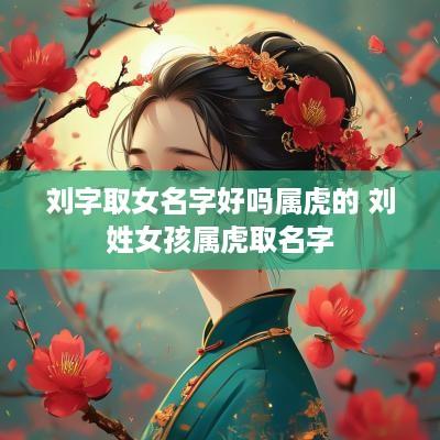 刘字取女名字好吗属虎的 刘姓女孩属虎取名字
