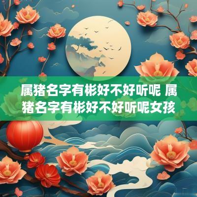 属猪名字有彬好不好听呢 属猪名字有彬好不好听呢女孩