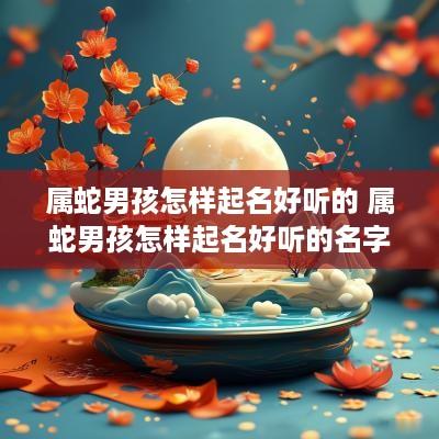 属蛇男孩怎样起名好听的 属蛇男孩怎样起名好听的名字 属蛇男孩怎样起名好听的 属蛇男孩怎样起名好听的名字