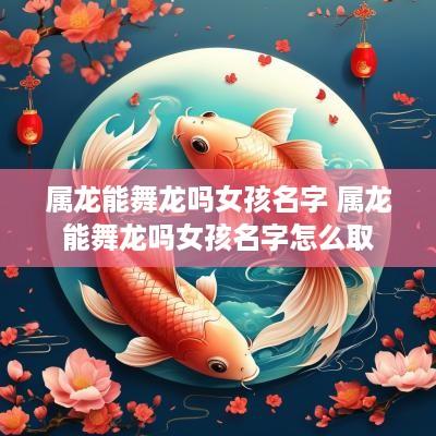 属龙能舞龙吗女孩名字 属龙能舞龙吗女孩名字怎么取