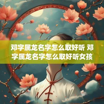 邓字属龙名字怎么取好听 邓字属龙名字怎么取好听女孩